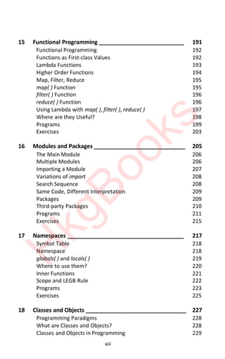 xiii
15 Functional Programming ___________________________ 191
Functional Programming 192
Functions as First-class Values 192
Lambda Functions 193
Higher Order Functions 194
Map, Filter, Reduce 195
map( ) Function 195
filter( ) Function 196
reduce( ) Function 196
Using Lambda with map( ), filter( ), reduce( ) 197
Where are they Useful? 198
Programs 199
Exercises 203
16 Modules and Packages _____________________________ 205
The Main Module 206
Multiple Modules 206
Importing a Module 207
Variations of import 208
Search Sequence 208
Same Code, Different Interpretation 209
Packages 209
Third-party Packages 210
Programs 211
Exercises 215
17 Namespaces _____________________________________ 217
Symbol Table 218
Namespace 218
globals( ) and locals( ) 219
Where to use them? 220
Inner Functions 221
Scope and LEGB Rule 222
Programs 223
Exercises 225
18 Classes and Objects ________________________________ 227
Programming Paradigms 228
What are Classes and Objects? 228
Classes and Objects in Programming 229
H
k
g
B
o
o
k
s
 