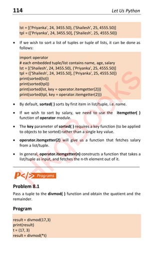 114 Let Us Python
lst = [('Priyanka', 24, 3455.50), ('Shailesh', 25, 4555.50)]
tpl = (['Priyanka', 24, 3455.50], ['Shailesh', 25, 4555.50])
x If we wish to sort a list of tuples or tuple of lists, it can be done as
follows:
import operator
# each embedded tuple/list contains name, age, salary
lst = [('Shailesh', 24, 3455.50), ('Priyanka', 25, 4555.50)]
tpl = (['Shailesh', 24, 3455.50], ['Priyanka', 25, 4555.50])
print(sorted(lst))
print(sorted(tpl))
print(sorted(lst, key = operator.itemgetter(2)))
print(sorted(tpl, key = operator.itemgetter(2)))
x By default, sorted( ) sorts by first item in list/tuple, i.e. name.
x If we wish to sort by salary, we need to use the itemgetter( )
function of operator module.
x The key parameter of sorted( ) requires a key function (to be applied
to objects to be sorted) rather than a single key value.
x operator.itemgetter(2) will give us a function that fetches salary
from a list/tuple.
x In general, operator.itemgetter(n) constructs a function that takes a
list/tuple as input, and fetches the n-th element out of it.
____________________________________________________________________
Problem 8.1
Pass a tuple to the divmod( ) function and obtain the quotient and the
remainder.
Program
result = divmod(17,3)
print(result)
t = (17, 3)
result = divmod(*t)
H
k
g
B
o
o
k
s
 
