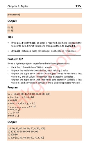 Chapter 9: Tuples 115
print(result)
Output
(5, 2)
(5, 2)
Tips
x If we pass t to divmod( ) an error is reported. We have to unpack the
tuple into two distinct values and then pass them to divmod( ).
x divmod( ) returns a tuple consisting of quotient and remainder.
____________________________________________________________________
Problem 8.2
Write a Python program to perform the following operations:
- Pack first 10 multiples of 10 into a tuple
- Unpack the tuple into 10 variables, each holding 1 value
- Unpack the tuple such that first value gets stored in variable x, last
value in y and all values in between into disposable variables _
- Unpack the tuple such that first value gets stored in variable i, last
value in j and all values in between into a single disposable variable _
Program
tpl = (10, 20, 30, 40, 50, 60, 70, 8, 90, 100)
a, b, c, d, e, f, g, h, i, j = tpl
print(tpl)
print(a, b, c, d, e, f, g, h, i, j)
x, _, _, _, _, _, _, _, _, y = tpl
print(x, y, _)
i, *_, j = tpl
print(i, j, _)
Output
(10, 20, 30, 40, 50, 60, 70, 8, 90, 100)
10 20 30 40 50 60 70 8 90 100
10 100 90
10 100 [20, 30, 40, 50, 60, 70, 8, 90]
H
k
g
B
o
o
k
s
 