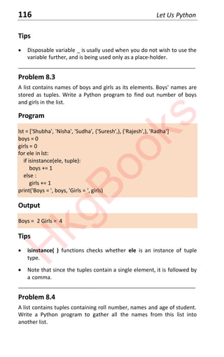 116 Let Us Python
Tips
x Disposable variable _ is usally used when you do not wish to use the
variable further, and is being used only as a place-holder.
____________________________________________________________________
Problem 8.3
A list contains names of boys and girls as its elements. Boys' names are
stored as tuples. Write a Python program to find out number of boys
and girls in the list.
Program
lst = ['Shubha', 'Nisha', 'Sudha', ('Suresh',), ('Rajesh',), 'Radha']
boys = 0
girls = 0
for ele in lst:
if isinstance(ele, tuple):
boys += 1
else :
girls += 1
print('Boys = ', boys, 'Girls = ', girls)
Output
Boys = 2 Girls = 4
Tips
x isinstance( ) functions checks whether ele is an instance of tuple
type.
x Note that since the tuples contain a single element, it is followed by
a comma.
____________________________________________________________________
Problem 8.4
A list contains tuples containing roll number, names and age of student.
Write a Python program to gather all the names from this list into
another list.
H
k
g
B
o
o
k
s
 