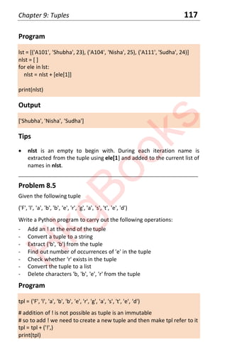 Chapter 9: Tuples 117
Program
lst = [('A101', 'Shubha', 23), ('A104', 'Nisha', 25), ('A111', 'Sudha', 24)]
nlst = [ ]
for ele in lst:
nlst = nlst + [ele[1]]
print(nlst)
Output
['Shubha', 'Nisha', 'Sudha']
Tips
x nlst is an empty to begin with. During each iteration name is
extracted from the tuple using ele[1] and added to the current list of
names in nlst.
____________________________________________________________________
Problem 8.5
Given the following tuple
('F', 'l', 'a', 'b', 'b', 'e', 'r', 'g', 'a', 's', 't', 'e', 'd')
Write a Python program to carry out the following operations:
- Add an ! at the end of the tuple
- Convert a tuple to a string
- Extract ('b', 'b') from the tuple
- Find out number of occurrences of 'e' in the tuple
- Check whether 'r' exists in the tuple
- Convert the tuple to a list
- Delete characters 'b, 'b', 'e', 'r' from the tuple
Program
tpl = ('F', 'l', 'a', 'b', 'b', 'e', 'r', 'g', 'a', 's', 't', 'e', 'd')
# addition of ! is not possible as tuple is an immutable
# so to add ! we need to create a new tuple and then make tpl refer to it
tpl = tpl + ('!',)
print(tpl)
H
k
g
B
o
o
k
s
 