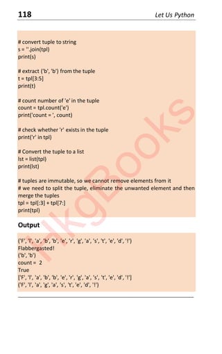 118 Let Us Python
# convert tuple to string
s = ''.join(tpl)
print(s)
# extract ('b', 'b') from the tuple
t = tpl[3:5]
print(t)
# count number of 'e' in the tuple
count = tpl.count('e')
print('count = ', count)
# check whether 'r' exists in the tuple
print('r' in tpl)
# Convert the tuple to a list
lst = list(tpl)
print(lst)
# tuples are immutable, so we cannot remove elements from it
# we need to split the tuple, eliminate the unwanted element and then
merge the tuples
tpl = tpl[:3] + tpl[7:]
print(tpl)
Output
('F', 'l', 'a', 'b', 'b', 'e', 'r', 'g', 'a', 's', 't', 'e', 'd', '!')
Flabbergasted!
('b', 'b')
count = 2
True
['F', 'l', 'a', 'b', 'b', 'e', 'r', 'g', 'a', 's', 't', 'e', 'd', '!']
('F', 'l', 'a', 'g', 'a', 's', 't', 'e', 'd', '!')
____________________________________________________________________
H
k
g
B
o
o
k
s
 