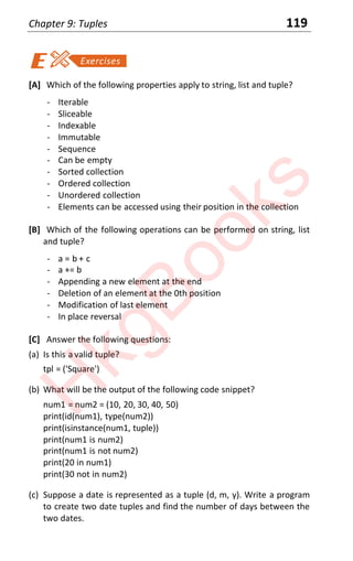 Chapter 9: Tuples 119
[A] Which of the following properties apply to string, list and tuple?
- Iterable
- Sliceable
- Indexable
- Immutable
- Sequence
- Can be empty
- Sorted collection
- Ordered collection
- Unordered collection
- Elements can be accessed using their position in the collection
[B] Which of the following operations can be performed on string, list
and tuple?
- a = b + c
- a += b
- Appending a new element at the end
- Deletion of an element at the 0th position
- Modification of last element
- In place reversal
[C] Answer the following questions:
(a) Is this a valid tuple?
tpl = ('Square')
(b) What will be the output of the following code snippet?
num1 = num2 = (10, 20, 30, 40, 50)
print(id(num1), type(num2))
print(isinstance(num1, tuple))
print(num1 is num2)
print(num1 is not num2)
print(20 in num1)
print(30 not in num2)
(c) Suppose a date is represented as a tuple (d, m, y). Write a program
to create two date tuples and find the number of days between the
two dates.
H
k
g
B
o
o
k
s
 