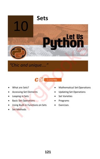 Let Us
Python
121
Sets
x What are Sets? x Mathematical Set Operations
x Accessing Set Elements x Updating Set Operations
x Looping in Sets x Set Varieties
x Basic Set Operations x Programs
x Using Built-in Functions on Sets x Exercises
x Set Methods
10
“Chic and unique....”
H
k
g
B
o
o
k
s
 