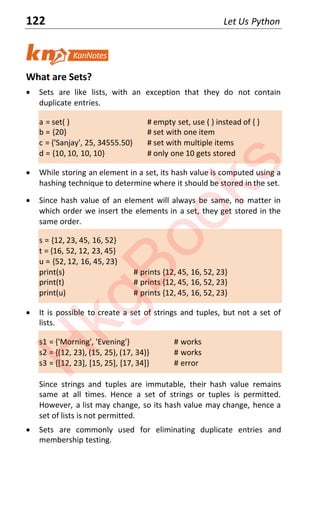 122 Let Us Python
What are Sets?
x Sets are like lists, with an exception that they do not contain
duplicate entries.
a = set( ) # empty set, use ( ) instead of { }
b = {20} # set with one item
c = {'Sanjay', 25, 34555.50} # set with multiple items
d = {10, 10, 10, 10} # only one 10 gets stored
x While storing an element in a set, its hash value is computed using a
hashing technique to determine where it should be stored in the set.
x Since hash value of an element will always be same, no matter in
which order we insert the elements in a set, they get stored in the
same order.
s = {12, 23, 45, 16, 52}
t = {16, 52, 12, 23, 45}
u = {52, 12, 16, 45, 23}
print(s) # prints {12, 45, 16, 52, 23}
print(t) # prints {12, 45, 16, 52, 23}
print(u) # prints {12, 45, 16, 52, 23}
x It is possible to create a set of strings and tuples, but not a set of
lists.
s1 = {'Morning', 'Evening'} # works
s2 = {(12, 23), (15, 25), (17, 34)} # works
s3 = {[12, 23], [15, 25], [17, 34]} # error
Since strings and tuples are immutable, their hash value remains
same at all times. Hence a set of strings or tuples is permitted.
However, a list may change, so its hash value may change, hence a
set of lists is not permitted.
x Sets are commonly used for eliminating duplicate entries and
membership testing.
H
k
g
B
o
o
k
s
 