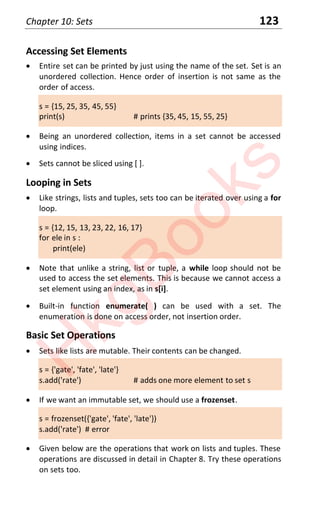 Chapter 10: Sets 123
Accessing Set Elements
x Entire set can be printed by just using the name of the set. Set is an
unordered collection. Hence order of insertion is not same as the
order of access.
s = {15, 25, 35, 45, 55}
print(s) # prints {35, 45, 15, 55, 25}
x Being an unordered collection, items in a set cannot be accessed
using indices.
x Sets cannot be sliced using [ ].
Looping in Sets
x Like strings, lists and tuples, sets too can be iterated over using a for
loop.
s = {12, 15, 13, 23, 22, 16, 17}
for ele in s :
print(ele)
x Note that unlike a string, list or tuple, a while loop should not be
used to access the set elements. This is because we cannot access a
set element using an index, as in s[i].
x Built-in function enumerate( ) can be used with a set. The
enumeration is done on access order, not insertion order.
Basic Set Operations
x Sets like lists are mutable. Their contents can be changed.
s = {'gate', 'fate', 'late'}
s.add('rate') # adds one more element to set s
x If we want an immutable set, we should use a frozenset.
s = frozenset({'gate', 'fate', 'late'})
s.add('rate') # error
x Given below are the operations that work on lists and tuples. These
operations are discussed in detail in Chapter 8. Try these operations
on sets too.
H
k
g
B
o
o
k
s
 