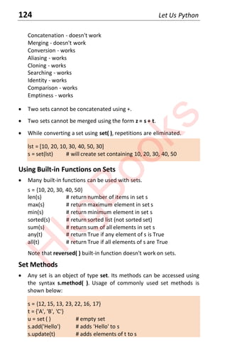 124 Let Us Python
Concatenation - doesn't work
Merging - doesn't work
Conversion - works
Aliasing - works
Cloning - works
Searching - works
Identity - works
Comparison - works
Emptiness - works
x Two sets cannot be concatenated using +.
x Two sets cannot be merged using the form z = s + t.
x While converting a set using set( ), repetitions are eliminated.
lst = [10, 20, 10, 30, 40, 50, 30]
s = set(lst) # will create set containing 10, 20, 30, 40, 50
Using Built-in Functions on Sets
x Many built-in functions can be used with sets.
s = {10, 20, 30, 40, 50}
len(s) # return number of items in set s
max(s) # return maximum element in set s
min(s) # return minimum element in set s
sorted(s) # return sorted list (not sorted set)
sum(s) # return sum of all elements in set s
any(t) # return True if any element of s is True
all(t) # return True if all elements of s are True
Note that reversed( ) built-in function doesn't work on sets.
Set Methods
x Any set is an object of type set. Its methods can be accessed using
the syntax s.method( ). Usage of commonly used set methods is
shown below:
s = {12, 15, 13, 23, 22, 16, 17}
t = {'A', 'B', 'C'}
u = set ( ) # empty set
s.add('Hello') # adds 'Hello' to s
s.update(t) # adds elements of t to s
H
k
g
B
o
o
k
s
 