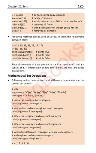 Chapter 10: Sets 125
u = s.copy( ) # performs deep copy (cloning)
s.remove(15) # deletes 15 from s
s.remove(101) # would raise error, as 101 is not a member of s
s.discard(12) # removes 12 from s
s.discard(101) # won't raise an error, though 101 is not in s
s.clear( ) # removes all elements
x Following methods can be used on 2 sets to check the relationship
between them:
s = {12, 15, 13, 23, 22, 16, 17}
t = {13, 15, 22}
print(s.issuperset(t)) # prints True
print(s.issubset(t)) # prints False
print(s.isdisjoint(t)) # prints False
Since all elements of t are present in s, s is a superset of t and t is
subset of s. If intersection of two sets is null, the sets are called
disjoint sets.
Mathematical Set Operations
x Following union, intersection and difference operations can be
carried out on sets:
# sets
engineers = {'Vijay', 'Sanjay', 'Ajay', 'Sujay', 'Dinesh'}
managers = {'Aditya', 'Sanjay'}
# union - all people in both categories
print(engineers | managers)
# intersection - who are engineers and managers
print(engineers & managers)
# difference - engineers who are not managers
print(engineers - managers)
# difference - managers who are not engineers
print(managers - engineers)
# symmetric difference - managers who are not engineers
# and engineers who are not managers
print(managers ^ engineers)
a = {1, 2, 3, 4, 5}
H
k
g
B
o
o
k
s
 