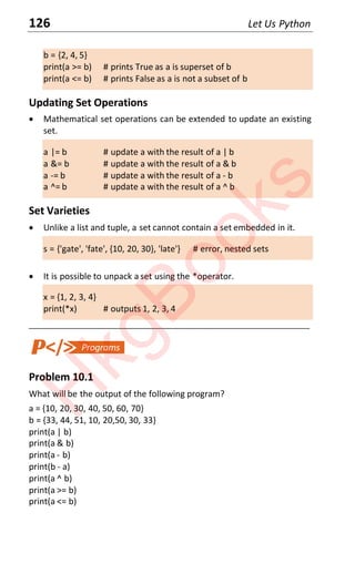 126 Let Us Python
b = {2, 4, 5}
print(a >= b) # prints True as a is superset of b
print(a <= b) # prints False as a is not a subset of b
Updating Set Operations
x Mathematical set operations can be extended to update an existing
set.
a |= b # update a with the result of a | b
a &= b # update a with the result of a & b
a -= b # update a with the result of a - b
a ^= b # update a with the result of a ^ b
Set Varieties
x Unlike a list and tuple, a set cannot contain a set embedded in it.
s = {'gate', 'fate', {10, 20, 30}, 'late'} # error, nested sets
x It is possible to unpack a set using the *operator.
x = {1, 2, 3, 4}
print(*x) # outputs 1, 2, 3, 4
____________________________________________________________________
Problem 10.1
What will be the output of the following program?
a = {10, 20, 30, 40, 50, 60, 70}
b = {33, 44, 51, 10, 20,50, 30, 33}
print(a | b)
print(a & b)
print(a - b)
print(b - a)
print(a ^ b)
print(a >= b)
print(a <= b)
H
k
g
B
o
o
k
s
 
