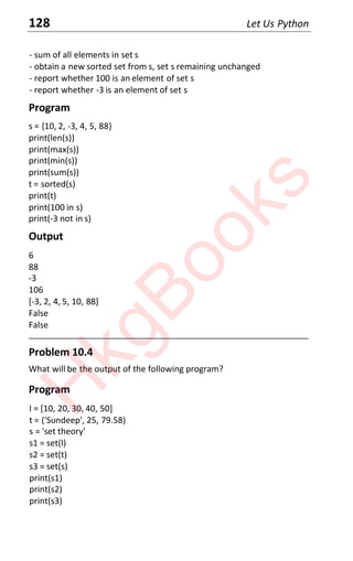 128 Let Us Python
- sum of all elements in set s
- obtain a new sorted set from s, set s remaining unchanged
- report whether 100 is an element of set s
- report whether -3 is an element of set s
Program
s = {10, 2, -3, 4, 5, 88}
print(len(s))
print(max(s))
print(min(s))
print(sum(s))
t = sorted(s)
print(t)
print(100 in s)
print(-3 not in s)
Output
6
88
-3
106
[-3, 2, 4, 5, 10, 88]
False
False
____________________________________________________________________
Problem 10.4
What will be the output of the following program?
Program
l = [10, 20, 30, 40, 50]
t = ('Sundeep', 25, 79.58)
s = 'set theory'
s1 = set(l)
s2 = set(t)
s3 = set(s)
print(s1)
print(s2)
print(s3)
H
k
g
B
o
o
k
s
 