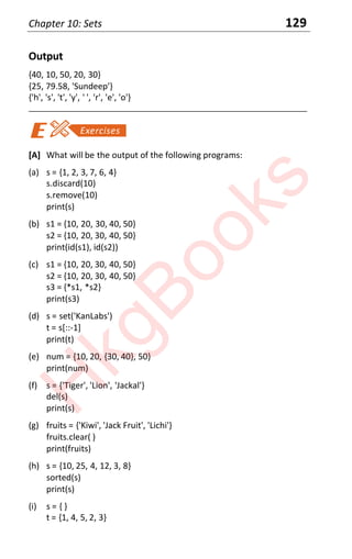 Chapter 10: Sets 129
Output
{40, 10, 50, 20, 30}
{25, 79.58, 'Sundeep'}
{'h', 's', 't', 'y', ' ', 'r', 'e', 'o'}
____________________________________________________________________
[A] What will be the output of the following programs:
(a) s = {1, 2, 3, 7, 6, 4}
s.discard(10)
s.remove(10)
print(s)
(b) s1 = {10, 20, 30, 40, 50}
s2 = {10, 20, 30, 40, 50}
print(id(s1), id(s2))
(c) s1 = {10, 20, 30, 40, 50}
s2 = {10, 20, 30, 40, 50}
s3 = {*s1, *s2}
print(s3)
(d) s = set('KanLabs')
t = s[::-1]
print(t)
(e) num = {10, 20, {30, 40}, 50}
print(num)
(f) s = {'Tiger', 'Lion', 'Jackal'}
del(s)
print(s)
(g) fruits = {'Kiwi', 'Jack Fruit', 'Lichi'}
fruits.clear( )
print(fruits)
(h) s = {10, 25, 4, 12, 3, 8}
sorted(s)
print(s)
(i) s = { }
t = {1, 4, 5, 2, 3}
H
k
g
B
o
o
k
s
 