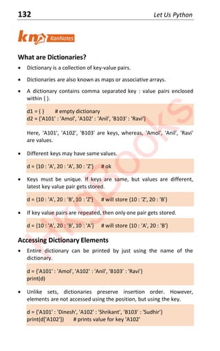132 Let Us Python
What are Dictionaries?
x Dictionary is a collection of key-value pairs.
x Dictionaries are also known as maps or associative arrays.
x A dictionary contains comma separated key : value pairs enclosed
within { }.
d1 = { } # empty dictionary
d2 = {'A101' : 'Amol', 'A102' : 'Anil', 'B103' : 'Ravi'}
Here, 'A101', 'A102', 'B103' are keys, whereas, 'Amol', 'Anil', 'Ravi'
are values.
x Different keys may have same values.
d = {10 : 'A', 20 : 'A', 30 : 'Z'} # ok
x Keys must be unique. If keys are same, but values are different,
latest key value pair gets stored.
d = {10 : 'A', 20 : 'B', 10 : 'Z'} # will store {10 : 'Z', 20 : 'B'}
x If key value pairs are repeated, then only one pair gets stored.
d = {10 : 'A', 20 : 'B', 10 : 'A'} # will store {10 : 'A', 20 : 'B'}
Accessing Dictionary Elements
x Entire dictionary can be printed by just using the name of the
dictionary.
d = {'A101' : 'Amol', 'A102' : 'Anil', 'B103' : 'Ravi'}
print(d)
x Unlike sets, dictionaries preserve insertion order. However,
elements are not accessed using the position, but using the key.
d = {'A101' : 'Dinesh', 'A102' : 'Shrikant', 'B103' : 'Sudhir'}
print(d['A102']) # prints value for key 'A102'
H
k
g
B
o
o
k
s
 