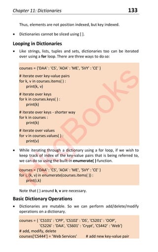 Chapter 11: Dictionaries 133
Thus, elements are not position indexed, but key indexed.
x Dictionaries cannot be sliced using [ ].
Looping in Dictionaries
x Like strings, lists, tuples and sets, dictionaries too can be iterated
over using a for loop. There are three ways to do so:
courses = {'DAA' : 'CS', 'AOA' : 'ME', 'SVY' : 'CE' }
# iterate over key-value pairs
for k, v in courses.items( ) :
print(k, v)
# iterate over keys
for k in courses.keys( ) :
print(k)
# iterate over keys - shorter way
for k in courses :
print(k)
# iterate over values
for v in courses.values( ) :
print(v)
x While iterating through a dictionary using a for loop, if we wish to
keep track of index of the key-value pairs that is being referred to,
we can do so using the built-in enumerate( ) function.
courses = {'DAA' : 'CS', 'AOA' : 'ME', 'SVY' : 'CE' }
for i, (k, v) in enumerate(courses.items( )) :
print(i,k)
Note that ( ) around k, v are necessary.
Basic Dictionary Operations
x Dictionaries are mutable. So we can perform add/delete/modify
operations on a dictionary.
courses = { 'CS101' : 'CPP', 'CS102' : 'DS', 'CS201' : 'OOP',
'CS226' : 'DAA', 'CS601' : 'Crypt', 'CS442' : 'Web'}
# add, modify, delete
courses['CS444'] = 'Web Services' # add new key-value pair
H
k
g
B
o
o
k
s
 