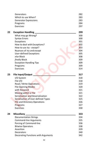 xv
Generators 282
Which to use When? 283
Generator Expressions 283
Programs 284
Exercises 297
22 Exception Handling ________________________________ 299
What may go Wrong? 300
Syntax Errors 300
Exceptions 301
How to deal with Exceptions? 302
How to use try - except? 303
Nuances of try and except 304
User-defined Exceptions 305
else Block 308
finally Block 309
Exception Handling Tips 309
Programs 309
Exercises 314
23 File Input/Output _________________________________ 317
I/O System 318
File I/O 318
Read / Write Operations 319
File Opening Modes 320
with Keyword 321
Moving within a File 321
Serialization and Deserialization 322
Serialization of User-defined Types 325
File and Directory Operations 326
Programs 327
Exercises 330
24 Miscellany _______________________________________ 333
Documentation Strings 334
Command-line Arguments 335
Parsing of Command-line 336
Bitwise Operators 338
Assertion 339
Decorators 340
Decorating Functions with Arguments 342
H
k
g
B
o
o
k
s
 