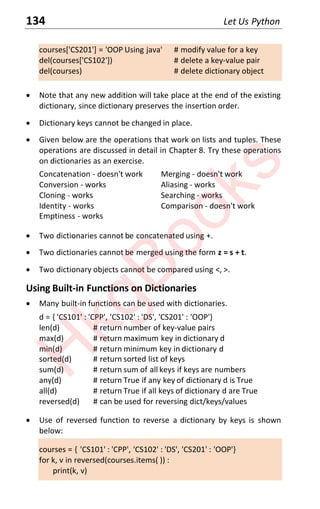 134 Let Us Python
courses['CS201'] = 'OOP Using java' # modify value for a key
del(courses['CS102']) # delete a key-value pair
del(courses) # delete dictionary object
x Note that any new addition will take place at the end of the existing
dictionary, since dictionary preserves the insertion order.
x Dictionary keys cannot be changed in place.
x Given below are the operations that work on lists and tuples. These
operations are discussed in detail in Chapter 8. Try these operations
on dictionaries as an exercise.
Concatenation - doesn't work Merging - doesn't work
Conversion - works Aliasing - works
Cloning - works Searching - works
Identity - works Comparison - doesn't work
Emptiness - works
x Two dictionaries cannot be concatenated using +.
x Two dictionaries cannot be merged using the form z = s + t.
x Two dictionary objects cannot be compared using <, >.
Using Built-in Functions on Dictionaries
x Many built-in functions can be used with dictionaries.
d = { 'CS101' : 'CPP', 'CS102' : 'DS', 'CS201' : 'OOP'}
len(d) # return number of key-value pairs
max(d) # return maximum key in dictionary d
min(d) # return minimum key in dictionary d
sorted(d) # return sorted list of keys
sum(d) # return sum of all keys if keys are numbers
any(d) # return True if any key of dictionary d is True
all(d) # return True if all keys of dictionary d are True
reversed(d) # can be used for reversing dict/keys/values
x Use of reversed function to reverse a dictionary by keys is shown
below:
courses = { 'CS101' : 'CPP', 'CS102' : 'DS', 'CS201' : 'OOP'}
for k, v in reversed(courses.items( )) :
print(k, v)
H
k
g
B
o
o
k
s
 