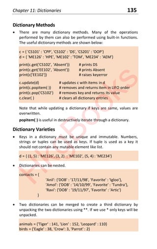Chapter 11: Dictionaries 135
Dictionary Methods
x There are many dictionary methods. Many of the operations
performed by them can also be performed using built-in functions.
The useful dictionary methods are shown below:
c = { 'CS101' : 'CPP', 'CS102' : 'DS', 'CS201' : 'OOP'}
d = { 'ME126' : 'HPE', 'ME102' : 'TOM', 'ME234' : 'AEM'}
print(c.get('CS102', 'Absent')) # prints DS
print(c.get('EE102', 'Absent')) # prints Absent
print(c['EE102']) # raises keyerror
c.update(d) # updates c with items in d
print(c.popitem( )) # removes and returns item in LIFO order
print(c.pop('CS102') # removes key and returns its value
c.clear( ) # clears all dictionary entries
Note that while updating a dictionary if keys are same, values are
overwritten.
popitem( ) is useful in destructively iterate through a dictionary.
Dictionary Varieties
x Keys in a dictionary must be unique and immutable. Numbers,
strings or tuples can be used as keys. If tuple is used as a key it
should not contain any mutable element like list.
d = { (1, 5) : 'ME126', (3, 2) : 'ME102', (5, 4) : 'ME234'}
x Dictionaries can be nested.
contacts = {
'Anil': {'DOB' : '17/11/98', 'Favorite' : 'Igloo'},
'Amol': {'DOB' : '14/10/99', 'Favorite' : 'Tundra'},
'Ravi': {'DOB' : '19/11/97', 'Favorite' : 'Artic'}
}
x Two dictionaries can be merged to create a third dictionary by
unpacking the two dictionaries using **. If we use * only keys will be
unpacked.
animals = {'Tiger' : 141, 'Lion' : 152, 'Leopard' : 110}
birds = {'Eagle' : 38, 'Crow': 3, 'Parrot' : 2}
H
k
g
B
o
o
k
s
 