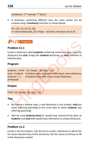 136 Let Us Python
combined = {** animals, ** birds }
x A dictionary containing different keys but same values can be
created using a fromkeys( ) function as shown below:
lst = [12, 13, 14, 15, 16]
d = dict.fromkeys(lst, 25) # keys - list items, all values set to 25
____________________________________________________________________
Problem 11.1
Create a dictionary called students containing names and ages. Copy the
dictionary into stud. Empty the students dictionary, as stud continues to
hold the data.
Program
students = {'Anil' : 23, 'Sanjay' : 28, 'Ajay' : 25}
stud = students # shallow copy, stud starts referring to same dictionary
students = { } # students now refers to an empty dictionary
print(stud)
Output
{'Anil': 23, 'Sanjay': 28, 'Ajay': 25}
Tips
x By making a shallow copy, a new dictionary is not created. stud just
starts referring (pointing) to the same data to which students was
referring (pointing).
x Had we used students.clear( ) it would have cleared all the data, so
students and stud both would have referred to an empty dictionary.
____________________________________________________________________
Problem 11.2
Create a list of cricketers. Use this list to create a dictionary in which the
list values become keys of the dictionary. Set the values of all keys to 50
in the dictionary created.
H
k
g
B
o
o
k
s
 