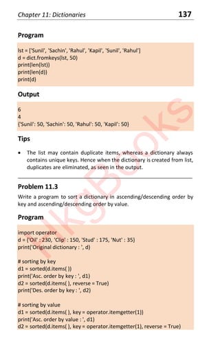 Chapter 11: Dictionaries 137
Program
lst = ['Sunil', 'Sachin', 'Rahul', 'Kapil', 'Sunil', 'Rahul']
d = dict.fromkeys(lst, 50)
print(len(lst))
print(len(d))
print(d)
Output
6
4
{'Sunil': 50, 'Sachin': 50, 'Rahul': 50, 'Kapil': 50}
Tips
x The list may contain duplicate items, whereas a dictionary always
contains unique keys. Hence when the dictionary is created from list,
duplicates are eliminated, as seen in the output.
____________________________________________________________________
Problem 11.3
Write a program to sort a dictionary in ascending/descending order by
key and ascending/descending order by value.
Program
import operator
d = {'Oil' : 230, 'Clip' : 150, 'Stud' : 175, 'Nut' : 35}
print('Original dictionary : ', d)
# sorting by key
d1 = sorted(d.items( ))
print('Asc. order by key : ', d1)
d2 = sorted(d.items( ), reverse = True)
print('Des. order by key : ', d2)
# sorting by value
d1 = sorted(d.items( ), key = operator.itemgetter(1))
print('Asc. order by value : ', d1)
d2 = sorted(d.items( ), key = operator.itemgetter(1), reverse = True)
H
k
g
B
o
o
k
s
 