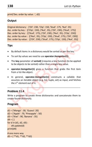 138 Let Us Python
print('Des. order by value : ', d2)
Output
Original dictionary : {'Oil': 230, 'Clip': 150, 'Stud': 175, 'Nut': 35}
Asc. order by key : [('Clip', 150), ('Nut', 35), ('Oil', 230), ('Stud', 175)]
Des. order by key : [('Stud', 175), ('Oil', 230), ('Nut', 35), ('Clip', 150)]
Asc. order by value : [('Nut', 35), ('Clip', 150), ('Stud', 175), ('Oil', 230)]
Des. order by value : [('Oil', 230), ('Stud', 175), ('Clip', 150), ('Nut', 35)]
Tips
x By default items in a dictionary would be sorted as per the key.
x To sort by values we need to use operator.itemgetter(1).
x The key parameter of sorted( ) requires a key function (to be applied
to be objects to be sorted) rather than a single key value.
x operator.itemgetter(1) gives a function that grabs the first item
from a list-like object.
x In general, operator.itemgetter(n) constructs a callable that
assumes an iterable object (e.g. list, tuple, set) as input, and fetches
the nth
element out of it.
____________________________________________________________________
Problem 11.4
Write a program to create three dictionaries and concatenate them to
create fourth dictionary.
Program
d1 = {'Mango' : 30, 'Guava': 20}
d2 = {'Apple' : 70, 'Pineapple' : 50}
d3 = {'Kiwi' : 90, 'Banana' : 35}
d4 = { }
for d in (d1, d2, d3) :
d4.update(d)
print(d4)
# one more way
d5 = { **d1, **d2, **d3}
H
k
g
B
o
o
k
s
 