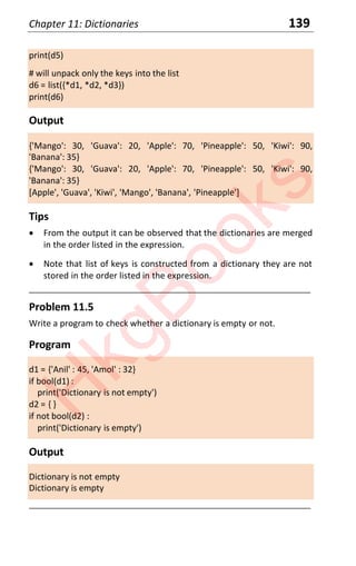 Chapter 11: Dictionaries 139
print(d5)
# will unpack only the keys into the list
d6 = list({*d1, *d2, *d3})
print(d6)
Output
{'Mango': 30, 'Guava': 20, 'Apple': 70, 'Pineapple': 50, 'Kiwi': 90,
'Banana': 35}
{'Mango': 30, 'Guava': 20, 'Apple': 70, 'Pineapple': 50, 'Kiwi': 90,
'Banana': 35}
[Apple', 'Guava', 'Kiwi', 'Mango', 'Banana', 'Pineapple']
Tips
x From the output it can be observed that the dictionaries are merged
in the order listed in the expression.
x Note that list of keys is constructed from a dictionary they are not
stored in the order listed in the expression.
____________________________________________________________________
Problem 11.5
Write a program to check whether a dictionary is empty or not.
Program
d1 = {'Anil' : 45, 'Amol' : 32}
if bool(d1) :
print('Dictionary is not empty')
d2 = { }
if not bool(d2) :
print('Dictionary is empty')
Output
Dictionary is not empty
Dictionary is empty
____________________________________________________________________
H
k
g
B
o
o
k
s
 