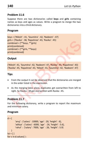 140 Let Us Python
Problem 11.6
Suppose there are two dictionaries called boys and girls containing
names as keys and ages as values. Write a program to merge the two
dictionaries into a third dictionary.
Program
boys = {'Nilesh' : 41, 'Soumitra' : 42, 'Nadeem' : 47}
girls = {'Rasika' : 38, 'Rajashree': 43, 'Rasika' : 45}
combined = {**boys, **girls}
print(combined)
combined = {**girls, **boys}
print(combined)
Output
{'Nilesh': 41, 'Soumitra': 42, 'Nadeem': 47, 'Rasika': 45, 'Rajashree': 43}
{'Rasika': 45, 'Rajashree': 43, 'Nilesh': 41, 'Soumitra': 42, 'Nadeem': 47}
Tips
x From the output it can be observed that the dictionaries are merged
in the order listed in the expression.
x As the merging takes place, duplicates get overwritten from left to
right. So Rasika : 38 got overwritten with Rasika : 45.
____________________________________________________________________
Problem 11.7
For the following dictionary, write a program to report the maximum
and minimum salary.
Program
d = {
'anuj' : {'salary' : 10000, 'age' : 20, 'height' : 6},
'aditya' : {'salary' : 6000, 'age' : 26, 'height' : 5.6},
'rahul' : {'salary' : 7000, 'age' : 26, 'height' : 5.9}
}
lst = [ ]
for v in d.values( ) :
H
k
g
B
o
o
k
s
 