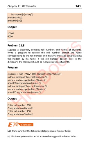 Chapter 11: Dictionaries 141
lst.append(v['salary'])
print(max(lst))
print(min(lst))
Output
10000
6000
____________________________________________________________________
Problem 11.8
Suppose a dictionary contains roll numbers and names of students.
Write a program to receive the roll number, extract the name
corresponding to the roll number and display a message congratulating
the student by his name. If the roll number doesn't exist in the
dictionary, the message should be 'Congratulations Student!'.
Program
students = {554 : 'Ajay', 350: 'Ramesh', 395: 'Rakesh'}
rollno = int(input('Enter roll number: '))
name = students.get(rollno, 'Student')
print(f'Congratulations {name}!')
rollno = int(input('Enter roll number: '))
name = students.get(rollno, 'Student')
print(f'Congratulations {name}!')
Output
Enter roll number: 350
Congratulations Ramesh!
Enter roll number: 450
Congratulations Student!
____________________________________________________________________
[A] State whether the following statements are True or False:
(a) Dictionary elements can be accessed using position-based index.
H
k
g
B
o
o
k
s
 