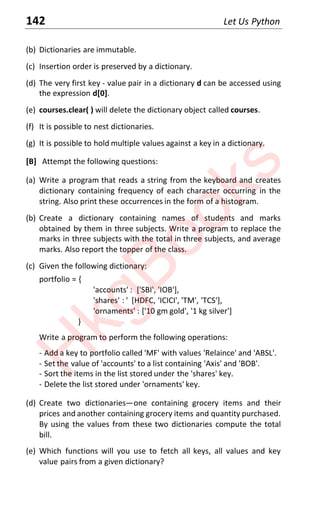 142 Let Us Python
(b) Dictionaries are immutable.
(c) Insertion order is preserved by a dictionary.
(d) The very first key - value pair in a dictionary d can be accessed using
the expression d[0].
(e) courses.clear( ) will delete the dictionary object called courses.
(f) It is possible to nest dictionaries.
(g) It is possible to hold multiple values against a key in a dictionary.
[B] Attempt the following questions:
(a) Write a program that reads a string from the keyboard and creates
dictionary containing frequency of each character occurring in the
string. Also print these occurrences in the form of a histogram.
(b) Create a dictionary containing names of students and marks
obtained by them in three subjects. Write a program to replace the
marks in three subjects with the total in three subjects, and average
marks. Also report the topper of the class.
(c) Given the following dictionary:
portfolio = {
'accounts' : ['SBI', 'IOB'],
'shares' : ' [HDFC, 'ICICI', 'TM', 'TCS'],
'ornaments' : ['10 gm gold', '1 kg silver']
}
Write a program to perform the following operations:
- Add a key to portfolio called 'MF' with values 'Relaince' and 'ABSL'.
- Set the value of 'accounts' to a list containing 'Axis' and 'BOB'.
- Sort the items in the list stored under the 'shares' key.
- Delete the list stored under 'ornaments' key.
(d) Create two dictionaries—one containing grocery items and their
prices and another containing grocery items and quantity purchased.
By using the values from these two dictionaries compute the total
bill.
(e) Which functions will you use to fetch all keys, all values and key
value pairs from a given dictionary?
H
k
g
B
o
o
k
s
 