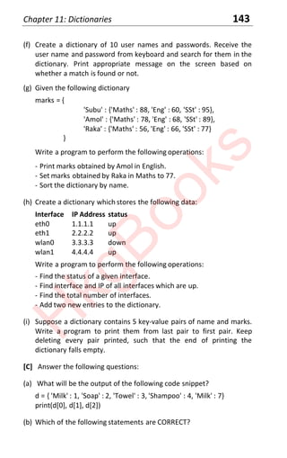 Chapter 11: Dictionaries 143
(f) Create a dictionary of 10 user names and passwords. Receive the
user name and password from keyboard and search for them in the
dictionary. Print appropriate message on the screen based on
whether a match is found or not.
(g) Given the following dictionary
marks = {
'Subu' : {'Maths' : 88, 'Eng' : 60, 'SSt' : 95},
'Amol' : {'Maths' : 78, 'Eng' : 68, 'SSt' : 89},
'Raka' : {'Maths' : 56, 'Eng' : 66, 'SSt' : 77}
}
Write a program to perform the following operations:
- Print marks obtained by Amol in English.
- Set marks obtained by Raka in Maths to 77.
- Sort the dictionary by name.
(h) Create a dictionary which stores the following data:
Interface IP Address status
eth0 1.1.1.1 up
eth1 2.2.2.2 up
wlan0 3.3.3.3 down
wlan1 4.4.4.4 up
Write a program to perform the following operations:
- Find the status of a given interface.
- Find interface and IP of all interfaces which are up.
- Find the total number of interfaces.
- Add two new entries to the dictionary.
(i) Suppose a dictionary contains 5 key-value pairs of name and marks.
Write a program to print them from last pair to first pair. Keep
deleting every pair printed, such that the end of printing the
dictionary falls empty.
[C] Answer the following questions:
(a) What will be the output of the following code snippet?
d = { 'Milk' : 1, 'Soap' : 2, 'Towel' : 3, 'Shampoo' : 4, 'Milk' : 7}
print(d[0], d[1], d[2])
(b) Which of the following statements are CORRECT?
H
k
g
B
o
o
k
s
 