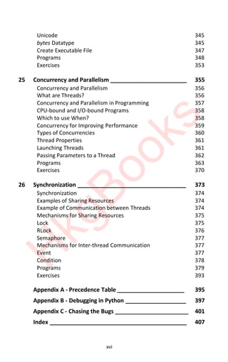 xvi
Unicode 345
bytes Datatype 345
Create Executable File 347
Programs 348
Exercises 353
25 Concurrency and Parallelism ________________________ 355
Concurrency and Parallelism 356
What are Threads? 356
Concurrency and Parallelism in Programming 357
CPU-bound and I/O-bound Programs 358
Which to use When? 358
Concurrency for Improving Performance 359
Types of Concurrencies 360
Thread Properties 361
Launching Threads 361
Passing Parameters to a Thread 362
Programs 363
Exercises 370
26 Synchronization __________________________________ 373
Synchronization 374
Examples of Sharing Resources 374
Example of Communication between Threads 374
Mechanisms for Sharing Resources 375
Lock 375
RLock 376
Semaphore 377
Mechanisms for Inter-thread Communication 377
Event 377
Condition 378
Programs 379
Exercises 393
Appendix A - Precedence Table _____________________ 395
Appendix B - Debugging in Python ___________________ 397
Appendix C - Chasing the Bugs _______________________ 401
Index ___________________________________________ 407
H
k
g
B
o
o
k
s
 