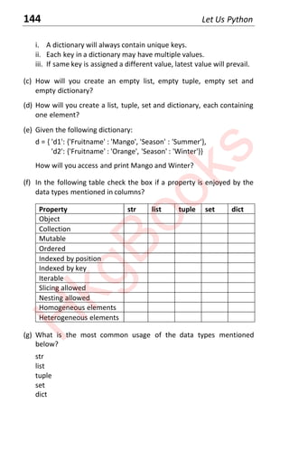 144 Let Us Python
i. A dictionary will always contain unique keys.
ii. Each key in a dictionary may have multiple values.
iii. If same key is assigned a different value, latest value will prevail.
(c) How will you create an empty list, empty tuple, empty set and
empty dictionary?
(d) How will you create a list, tuple, set and dictionary, each containing
one element?
(e) Given the following dictionary:
d = { 'd1': {'Fruitname' : 'Mango', 'Season' : 'Summer'},
'd2': {'Fruitname' : 'Orange', 'Season' : 'Winter'}}
How will you access and print Mango and Winter?
(f) In the following table check the box if a property is enjoyed by the
data types mentioned in columns?
Property str list tuple set dict
Object
Collection
Mutable
Ordered
Indexed by position
Indexed by key
Iterable
Slicing allowed
Nesting allowed
Homogeneous elements
Heterogeneous elements
(g) What is the most common usage of the data types mentioned
below?
str
list
tuple
set
dict
H
k
g
B
o
o
k
s
 