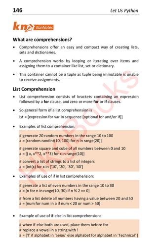 146 Let Us Python
What are comprehensions?
x Comprehensions offer an easy and compact way of creating lists,
sets and dictionaries.
x A comprehension works by looping or iterating over items and
assigning them to a container like list, set or dictionary.
x This container cannot be a tuple as tuple being immutable is unable
to receive assignments.
List Comprehension
x List comprehension consists of brackets containing an expression
followed by a for clause, and zero or more for or if clauses.
x So general form of a list comprehension is
lst = [expression for var in sequence [optional for and/or if]]
x Examples of list comprehension:
# generate 20 random numbers in the range 10 to 100
a = [random.randint(10, 100) for n in range(20)]
# generate square and cube of all numbers between 0 and 10
a = [( x, x**2, x**3) for x in range(10)]
# convert a list of strings to a list of integers
a = [int(x) for x in ['10', '20', '30', '40']
x Examples of use of if in list comprehension:
# generate a list of even numbers in the range 10 to 30
a = [n for n in range(10, 30) if n % 2 == 0]
# from a list delete all numbers having a value between 20 and 50
a = [num for num in a if num < 20 or num > 50]
x Example of use of if-else in list comprehension:
# when if-else both are used, place them before for
# replace a vowel in a string with !
a = ['!' if alphabet in 'aeiou' else alphabet for alphabet in 'Technical' ]
H
k
g
B
o
o
k
s
 