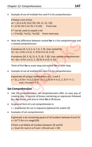 Chapter 12: Comprehensions 147
x Example of use of multiple fors and if in list comprehension:
# flatten a list of lists
arr = [[1,2,3,4], [5,6,7,8], [10, 11, 12, 13]]
b = [n for ele in arr for n in ele] # one way
# * can be used to unpack a list
c = [*arr[0], *arr[1], *arr[2]] # one more way
x Note the difference between nested for in a list comprehension and
a nested comprehension:
# produces [4, 5, 6, 5, 6, 7, 6, 7, 8]. Uses nested for
lst = [a + b for a in [1, 2, 3] for b in [3, 4, 5]]
# produces [[4, 5, 6], [5, 6, 7], [6, 7, 8]]. Uses nested comprehension
lst = [[a + b for a in [1, 2, 3]] for b in [3, 4, 5]]
Think of first for as outer loop and second for as inner loop.
x Example of use of multiple fors and if in list comprehension:
# generate all unique combinations of 1, 2 and 3
a = [(i, j, k) for i in [1,2,3] for j in [1,2,3] for k in [1, 2, 3] if i != j 
and j !=k and k != i]
Set Comprehension
x Like list comprehensions, set comprehensions offer an easy way of
creating sets. It consists of braces containing an expression followed
by a for clause, and zero or more for or if clauses.
x So general form of a set comprehension is
s = {expression for var in sequence [optional for and/or if]}
x Examples of set comprehension:
# generate a set containing square of all numbers between 0 and 10
a = {x**2 for x in range(10)}
# from a set delete all numbers between 20 and 50
a = {num for num in a if num > 20 and num < 50}
H
k
g
B
o
o
k
s
 