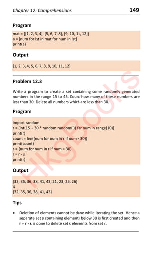 Chapter 12: Comprehensions 149
Program
mat = [[1, 2, 3, 4], [5, 6, 7, 8], [9, 10, 11, 12]]
a = [num for lst in mat for num in lst]
print(a)
Output
[1, 2, 3, 4, 5, 6, 7, 8, 9, 10, 11, 12]
____________________________________________________________________
Problem 12.3
Write a program to create a set containing some randomly generated
numbers in the range 15 to 45. Count how many of these numbers are
less than 30. Delete all numbers which are less than 30.
Program
import random
r = {int(15 + 30 * random.random( )) for num in range(10)}
print(r)
count = len({num for num in r if num < 30})
print(count)
s = {num for num in r if num < 30}
r = r - s
print(r)
Output
{32, 35, 36, 38, 41, 43, 21, 23, 25, 26}
4
{32, 35, 36, 38, 41, 43}
Tips
x Deletion of elements cannot be done while iterating the set. Hence a
separate set s containing elements below 30 is first created and then
r = r - s is done to delete set s elements from set r.
____________________________________________________________________
H
k
g
B
o
o
k
s
 