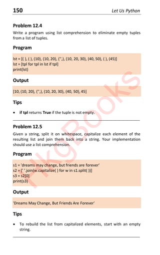 150 Let Us Python
Problem 12.4
Write a program using list comprehension to eliminate empty tuples
from a list of tuples.
Program
lst = [( ), ( ), (10), (10, 20), ('',), (10, 20, 30), (40, 50), ( ), (45)]
lst = [tpl for tpl in lst if tpl]
print(lst)
Output
[10, (10, 20), ('',), (10, 20, 30), (40, 50), 45]
Tips
x if tpl returns True if the tuple is not empty.
____________________________________________________________________
Problem 12.5
Given a string, split it on whitespace, capitalize each element of the
resulting list and join them back into a string. Your implementation
should use a list comprehension.
Program
s1 = 'dreams may change, but friends are forever'
s2 = [' '.join(w.capitalize( ) for w in s1.split( ))]
s3 = s2[0]
print(s3)
Output
'Dreams May Change, But Friends Are Forever'
Tips
x To rebuild the list from capitalized elements, start with an empty
string.
____________________________________________________________________
H
k
g
B
o
o
k
s
 