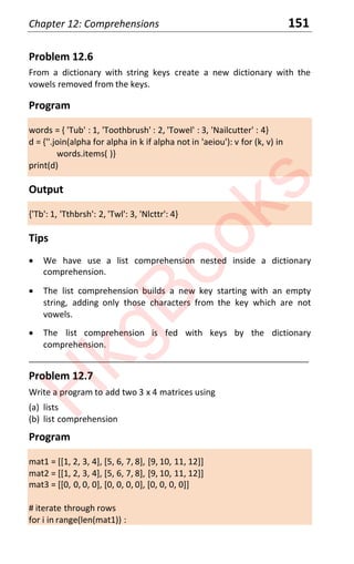 Chapter 12: Comprehensions 151
Problem 12.6
From a dictionary with string keys create a new dictionary with the
vowels removed from the keys.
Program
words = { 'Tub' : 1, 'Toothbrush' : 2, 'Towel' : 3, 'Nailcutter' : 4}
d = {''.join(alpha for alpha in k if alpha not in 'aeiou'): v for (k, v) in
words.items( )}
print(d)
Output
{'Tb': 1, 'Tthbrsh': 2, 'Twl': 3, 'Nlcttr': 4}
Tips
x We have use a list comprehension nested inside a dictionary
comprehension.
x The list comprehension builds a new key starting with an empty
string, adding only those characters from the key which are not
vowels.
x The list comprehension is fed with keys by the dictionary
comprehension.
____________________________________________________________________
Problem 12.7
Write a program to add two 3 x 4 matrices using
(a) lists
(b) list comprehension
Program
mat1 = [[1, 2, 3, 4], [5, 6, 7, 8], [9, 10, 11, 12]]
mat2 = [[1, 2, 3, 4], [5, 6, 7, 8], [9, 10, 11, 12]]
mat3 = [[0, 0, 0, 0], [0, 0, 0, 0], [0, 0, 0, 0]]
# iterate through rows
for i in range(len(mat1)) :
H
k
g
B
o
o
k
s
 