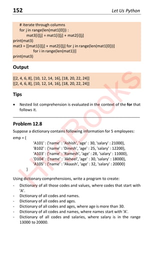 152 Let Us Python
# iterate through columns
for j in range(len(mat1[0])) :
mat3[i][j] = mat1[i][j] + mat2[i][j]
print(mat3)
mat3 = [[mat1[i][j] + mat2[i][j] for j in range(len(mat1[0]))]
for i in range(len(mat1))]
print(mat3)
Output
[[2, 4, 6, 8], [10, 12, 14, 16], [18, 20, 22, 24]]
[[2, 4, 6, 8], [10, 12, 14, 16], [18, 20, 22, 24]]
Tips
x Nested list comprehension is evaluated in the context of the for that
follows it.
____________________________________________________________________
Problem 12.8
Suppose a dictionary contains following information for 5 employees:
emp = {
'A101' : {'name' : 'Ashish', 'age' : 30, 'salary' : 21000},
'B102' : {'name' : 'Dinesh', 'age' : 25, 'salary' : 12200},
'A103' : {'name' : 'Ramesh', 'age' : 28, 'salary' : 11000},
'D104' : {'name' : 'Akheel', 'age' : 30, 'salary' : 18000},
'A105' : {'name' : 'Akaash', 'age' : 32, 'salary' : 20000}
}
Using dictionary comprehensions, write a program to create:
- Dictionary of all those codes and values, where codes that start with
'A'.
- Dictionary of all codes and names.
- Dictionary of all codes and ages.
- Dictionary of all codes and ages, where age is more than 30.
- Dictionary of all codes and names, where names start with 'A'.
- Dictionary of all codes and salaries, where salary is in the range
13000 to 20000.
H
k
g
B
o
o
k
s
 