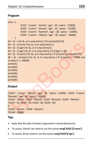 Chapter 12: Comprehensions 153
Program
emp = {
'A101' : {'name' : 'Ashish', 'age' : 30, 'salary' : 21000},
'B102' : {'name' : 'Dinesh', 'age' : 25, 'salary' : 12200},
'A103' : {'name' : 'Ramesh', 'age' : 28, 'salary' : 11000},
'D104' : {'name' : 'Akheel', 'age' : 30, 'salary' : 18000},
}
d1 = {k : v for (k, v) in emp.items( ) if k.startswith('A')}
d2 = {k : v['name'] for (k, v) in emp.items( )}
d3 = {k : v['age'] for (k, v) in emp.items( )}
d4 = {k : v['age'] for (k, v) in emp.items( ) if v['age'] > 30}
d5 = {k : v['name'] for (k, v) in emp.items( ) if v['name'].startswith('A')}
d6 = {k : v['salary'] for (k, v) in emp.items( ) if v['salary'] > 13000 and
v['salary'] <= 20000}
print(d1)
print(d2)
print(d3)
print(d4)
print(d5)
print(d6)
Output
{'A101': {'name': 'Ashish', 'age': 30, 'salary': 21000}, 'A103': {'name':
'Ramesh', 'age': 28, 'salary': 11000}}
{'A101': 'Ashish', 'B102': 'Dinesh', 'A103': 'Ramesh', 'D104': 'Akheel'}
{'A101': 30, 'B102': 25, 'A103': 28, 'D104': 30}
{}
{'A101': 'Ashish', 'D104': 'Akheel'}
{'D104': 18000}
Tips
x Note that the data has been organized in nested directories.
x To access 'Ashish' we need to use the syntax emp['A101']['name']
x To access 32 we need to use the syntax emp['A105']['age']
____________________________________________________________________
H
k
g
B
o
o
k
s
 