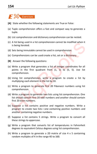 154 Let Us Python
[A] State whether the following statements are True or False:
(a) Tuple comprehension offers a fast and compact way to generate a
tuple.
(b) List comprehension and dictionary comprehension can be nested.
(c) A list being used in a list comprehension cannot be modified when it
is being iterated.
(d) Sets being immutable cannot be used in comprehension.
(e) Comprehensions can be used create a list, set or a dictionary.
[B] Answer the following questions:
(a) Write a program that generates a list of integer coordinates for all
points in the first quadrant from (1, 1) to (5, 5). Use list
comprehension.
(b) Using list comprehension, write a program to create a list by
multiplying each element in the list by 10.
(c) Write a program to generate first 20 Fibonacci numbers using list
comprehension.
(d) Write a program to generate two lists using list comprehension. One
list should contain first 20 odd numbers and another should contain
first 20 even numbers.
(e) Suppose a list contains positive and negative numbers. Write a
program to create two lists—one containing positive numbers and
another containing negative numbers.
(f) Suppose a list contains 5 strings. Write a program to convert all
these strings to uppercase.
(g) Write a program that converts list of temperatures in Fahrenheit
degrees to equivalent Celsius degrees using list comprehension.
(h) Write a program to generate a 2D matrix of size 4 x 5 containing
random multiples of 4 in the range 40 to 160.
H
k
g
B
o
o
k
s
 