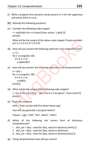 Chapter 12: Comprehensions 155
(i) Write a program that converts words present in a list into uppercase
and stores them in a set.
[C] Attempt the following questions:
(a) Consider the following code snippet:
s = set([int(n) for n in input('Enter values: ').split( )])
print(s)
What will be the output of the above code snippet if input provided
to it is 1 2 3 4 5 6 7 2 4 5 0?
(b) How will you convert the following code into a list comprehension?
a = [ ]
for n in range(10, 30) :
if n % 2 == 0 :
a.append(n)
(c) How will you convert the following code into a set comprehension?
a = set( )
for n in range(21, 40) :
if n % 2 == 0 :
a.add(n)
print(a)
(d) What will be the output of the following code snippet?
s = [a + b for a in ['They ', 'We '] for b in ['are gone!', 'have come!']]
print(s)
(e) From the sentence
sent = 'Pack my box with five dozen liquor jugs'
how will you generate a set given below?
{'liquor', 'jugs', 'with', 'five', 'dozen', 'Pack'}
(f) Which of the following the correct form of dictionary
comprehension?
i. dict_var = {key : value for (key, value) in dictonary.items( )}
ii. dict_var = {key : value for (key, value) in dictonary}
iii. dict_var = {key : value for (key, value) in dictonary.keys( )}
(g) Using comprehension how will you convert
H
k
g
B
o
o
k
s
 