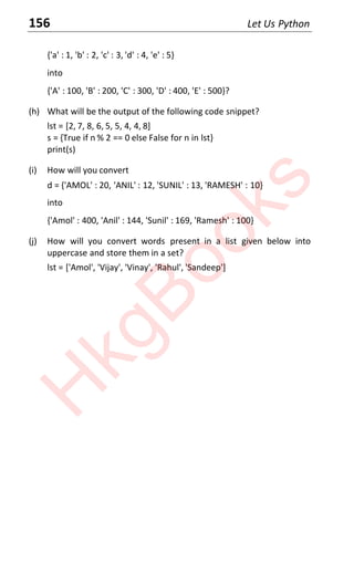 156 Let Us Python
{'a' : 1, 'b' : 2, 'c' : 3, 'd' : 4, 'e' : 5}
into
{'A' : 100, 'B' : 200, 'C' : 300, 'D' : 400, 'E' : 500}?
(h) What will be the output of the following code snippet?
lst = [2, 7, 8, 6, 5, 5, 4, 4, 8]
s = {True if n % 2 == 0 else False for n in lst}
print(s)
(i) How will you convert
d = {'AMOL' : 20, 'ANIL' : 12, 'SUNIL' : 13, 'RAMESH' : 10}
into
{'Amol' : 400, 'Anil' : 144, 'Sunil' : 169, 'Ramesh' : 100}
(j) How will you convert words present in a list given below into
uppercase and store them in a set?
lst = ['Amol', 'Vijay', 'Vinay', 'Rahul', 'Sandeep']
H
k
g
B
o
o
k
s
 