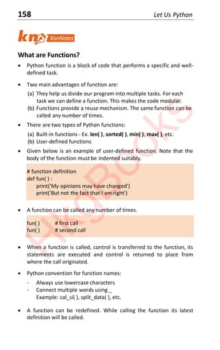 158 Let Us Python
What are Functions?
x Python function is a block of code that performs a specific and well-
defined task.
x Two main advantages of function are:
(a) They help us divide our program into multiple tasks. For each
task we can define a function. This makes the code modular.
(b) Functions provide a reuse mechanism. The same function can be
called any number of times.
x There are two types of Python functions:
(a) Built-in functions - Ex. len( ), sorted( ), min( ), max( ), etc.
(b) User-defined functions
x Given below is an example of user-defined function. Note that the
body of the function must be indented suitably.
# function definition
def fun( ) :
print('My opinions may have changed')
print('But not the fact that I am right')
x A function can be called any number of times.
fun( ) # first call
fun( ) # second call
x When a function is called, control is transferred to the function, its
statements are executed and control is returned to place from
where the call originated.
x Python convention for function names:
- Always use lowercase characters
- Connect multiple words using _
Example: cal_si( ), split_data( ), etc.
x A function can be redefined. While calling the function its latest
definition will be called.
H
k
g
B
o
o
k
s
 