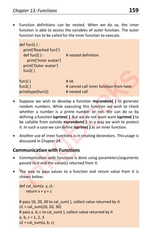 Chapter 13: Functions 159
x Function definitions can be nested. When we do so, the inner
function is able to access the variables of outer function. The outer
function has to be called for the inner function to execute.
def fun1( ) :
print('Reached fun1')
def fun2( ) : # nested definition
print('Inner avatar')
print('Outer avatar')
fun2( )
fun1( ) # ok
fun2( ) # cannot call inner function from here
print(type(fun1)) # nested call
x Suppose we wish to develop a function myrandom( ) to generate
random numbers. While executing this function we wish to check
whether a number is a prime number or not. We can do so by
defining a function isprime( ). But we do not want want isprime( ) to
be callable from outside myrandom( ). In a way we wish to protect
it. In such a case we can define isprime( ) as an inner function.
x Another use of inner functions is in creating decorators. This usage is
discussed in Chapter 24.
Communication with Functions
x Communication with functions is done using parameters/arguments
passed to it and the value(s) returned from it.
x The way to pass values to a function and return value from it is
shown below:
def cal_sum(x, y, z) :
return x + y + z
# pass 10, 20, 30 to cal_sum( ), collect value returned by it
s1 = cal_sum(10, 20, 30)
# pass a, b, c to cal_sum( ), collect value returned by it
a, b, c = 1, 2, 3
s2 = cal_sum(a, b, c)
H
k
g
B
o
o
k
s
 