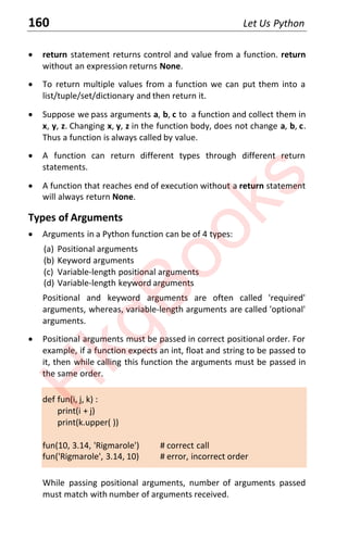 160 Let Us Python
x return statement returns control and value from a function. return
without an expression returns None.
x To return multiple values from a function we can put them into a
list/tuple/set/dictionary and then return it.
x Suppose we pass arguments a, b, c to a function and collect them in
x, y, z. Changing x, y, z in the function body, does not change a, b, c.
Thus a function is always called by value.
x A function can return different types through different return
statements.
x A function that reaches end of execution without a return statement
will always return None.
Types of Arguments
x Arguments in a Python function can be of 4 types:
(a) Positional arguments
(b) Keyword arguments
(c) Variable-length positional arguments
(d) Variable-length keyword arguments
Positional and keyword arguments are often called 'required'
arguments, whereas, variable-length arguments are called 'optional'
arguments.
x Positional arguments must be passed in correct positional order. For
example, if a function expects an int, float and string to be passed to
it, then while calling this function the arguments must be passed in
the same order.
def fun(i, j, k) :
print(i + j)
print(k.upper( ))
fun(10, 3.14, 'Rigmarole') # correct call
fun('Rigmarole', 3.14, 10) # error, incorrect order
While passing positional arguments, number of arguments passed
must match with number of arguments received.
H
k
g
B
o
o
k
s
 