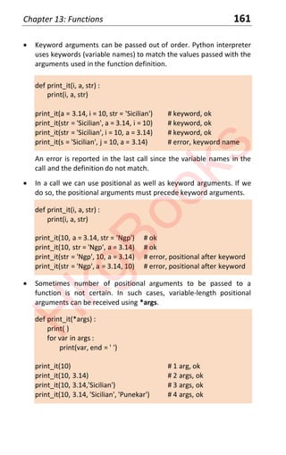 Chapter 13: Functions 161
x Keyword arguments can be passed out of order. Python interpreter
uses keywords (variable names) to match the values passed with the
arguments used in the function definition.
def print_it(i, a, str) :
print(i, a, str)
print_it(a = 3.14, i = 10, str = 'Sicilian') # keyword, ok
print_it(str = 'Sicilian', a = 3.14, i = 10) # keyword, ok
print_it(str = 'Sicilian', i = 10, a = 3.14) # keyword, ok
print_it(s = 'Sicilian', j = 10, a = 3.14) # error, keyword name
An error is reported in the last call since the variable names in the
call and the definition do not match.
x In a call we can use positional as well as keyword arguments. If we
do so, the positional arguments must precede keyword arguments.
def print_it(i, a, str) :
print(i, a, str)
print_it(10, a = 3.14, str = 'Ngp') # ok
print_it(10, str = 'Ngp', a = 3.14) # ok
print_it(str = 'Ngp', 10, a = 3.14) # error, positional after keyword
print_it(str = 'Ngp', a = 3.14, 10) # error, positional after keyword
x Sometimes number of positional arguments to be passed to a
function is not certain. In such cases, variable-length positional
arguments can be received using *args.
def print_it(*args) :
print( )
for var in args :
print(var, end = ' ')
print_it(10) # 1 arg, ok
print_it(10, 3.14) # 2 args, ok
print_it(10, 3.14,'Sicilian') # 3 args, ok
print_it(10, 3.14, 'Sicilian', 'Punekar') # 4 args, ok
H
k
g
B
o
o
k
s
 