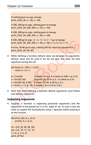 Chapter 13: Functions 163
# nothing goes to args, kwargs
print_it(10, 20, x = 30, y = 40)
# 100, 200 go to args, nothing goes to kwargs
print_it(10, 20, 100, 200, x = 30, y = 40)
# 100, 200 go to args, nothing goes to kwargs
print_it(10, 20, 100, 200, y = 40, x = 30)
# 100, 200 go to args. 'a' : 5, ' b' : 6, 'c' : 7 go to kwargs
print_it(10, 20, 100, 200, x = 30, y = 40, a = 5, b = 6, c = 7)
# error, 30 40 go to args, nothing left for required arguments x, y
print_it(10, 20, 30, 40)
x While defining a function default value can be given to arguments.
Default value will be used if we do not pass the value for that
argument during the call.
def fun(a, b = 100, c = 3.14) :
return a + b + c
w = fun(10) # passes 10 to a, b is taken as 100, c as 3.14
x = fun(20, 50) # passes 20, 50 to a, b. c is taken as 3.14
y = fun(30, 60, 6.28) # passes 30, 60, 6.28 to a, b, c
z = fun(1, c = 3, b = 5) # passes 1 to a, 5 to b, 3 to c
x Note that while defining a function default arguments must follow
non-default arguments.
Unpacking Arguments
x Suppose a function is expecting positional arguments and the
arguments to be passed are in a list, tuple or set. In such a case we
need to unpack the list/tuple/set using * operator before passing it
to the function.
def print_it(a, b, c, d, e) :
print(a, b, c, d, e)
lst = [10, 20, 30, 40, 50]
tpl = ('A', 'B', 'C', 'D', 'E')
s = {1, 2, 3, 4, 5}
print_it(*lst)
H
k
g
B
o
o
k
s
 