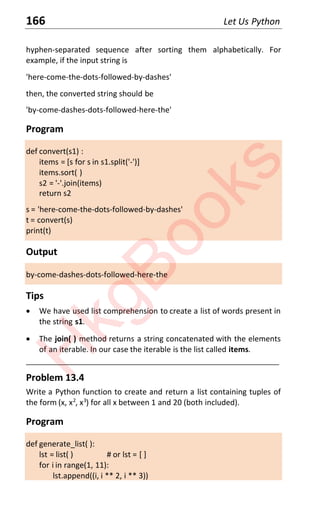 166 Let Us Python
hyphen-separated sequence after sorting them alphabetically. For
example, if the input string is
'here-come-the-dots-followed-by-dashes'
then, the converted string should be
'by-come-dashes-dots-followed-here-the'
Program
def convert(s1) :
items = [s for s in s1.split('-')]
items.sort( )
s2 = '-'.join(items)
return s2
s = 'here-come-the-dots-followed-by-dashes'
t = convert(s)
print(t)
Output
by-come-dashes-dots-followed-here-the
Tips
x We have used list comprehension to create a list of words present in
the string s1.
x The join( ) method returns a string concatenated with the elements
of an iterable. In our case the iterable is the list called items.
____________________________________________________________________
Problem 13.4
Write a Python function to create and return a list containing tuples of
the form (x, x2
, x3
) for all x between 1 and 20 (both included).
Program
def generate_list( ):
lst = list( ) # or lst = [ ]
for i in range(1, 11):
lst.append((i, i ** 2, i ** 3))
H
k
g
B
o
o
k
s
 