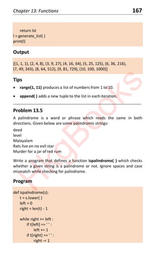 Chapter 13: Functions 167
return lst
l = generate_list( )
print(l)
Output
[(1, 1, 1), (2, 4, 8), (3, 9, 27), (4, 16, 64), (5, 25, 125), (6, 36, 216),
(7, 49, 343), (8, 64, 512), (9, 81, 729), (10, 100, 1000)]
Tips
x range(1, 11) produces a list of numbers from 1 to 10.
x append( ) adds a new tuple to the list in each iteration.
____________________________________________________________________
Problem 13.5
A palindrome is a word or phrase which reads the same in both
directions. Given below are some palindromic strings:
deed
level
Malayalam
Rats live on no evil star
Murder for a jar of red rum
Write a program that defines a function ispalindrome( ) which checks
whether a given string is a palindrome or not. Ignore spaces and case
mismatch while checking for palindrome.
Program
def ispalindrome(s):
t = s.lower( )
left = 0
right = len(t) - 1
while right >= left :
if t[left] == ' ' :
left += 1
if t[right] == ' ' :
right -= 1
H
k
g
B
o
o
k
s
 