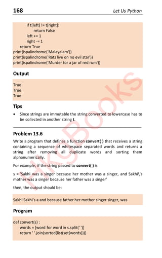 168 Let Us Python
if t[left] != t[right]:
return False
left += 1
right -= 1
return True
print(ispalindrome('Malayalam'))
print(ispalindrome('Rats live on no evil star'))
print(ispalindrome('Murder for a jar of red rum'))
Output
True
True
True
Tips
x Since strings are immutable the string converted to lowercase has to
be collected in another string t.
____________________________________________________________________
Problem 13.6
Write a program that defines a function convert( ) that receives a string
containing a sequence of whitespace separated words and returns a
string after removing all duplicate words and sorting them
alphanumerically.
For example, if the string passed to convert( ) is
s = 'Sakhi was a singer because her mother was a singer, and Sakhi's
mother was a singer because her father was a singer'
then, the output should be:
Sakhi Sakhi's a and because father her mother singer singer, was
Program
def convert(s) :
words = [word for word in s.split(' ')]
return ' '.join(sorted(list(set(words))))
H
k
g
B
o
o
k
s
 