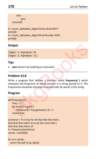 170 Let Us Python
else :
pass
return(d)
d = count_alphabets_digits('James Bond 007')
print(d)
d = count_alphabets_digits('Kholi Number 420')
print(d)
Output
{'Digits': 3, 'Alphabets': 9}
{'Digits': 3, 'Alphabets': 11}
Tips
x pass doesn't do anything on execution.
____________________________________________________________________
Problem 13.8
Write a program that defines a function called frequency( ) which
computes the frequency of words present in a string passed to it. The
frequencies should be returned in sorted order by words in the string.
Program
def frequency(s) :
freq = { }
for word in s.split( ) :
freq[word] = freq.get(word, 0) + 1
return freq
sentence = 'It is true for all that that that that 
that that that refers to is not the same that 
that that that refers to'
d = frequency(sentence)
words = sorted(d)
for w in words:
print ('%s:%d' % (w, d[w]))
H
k
g
B
o
o
k
s
 