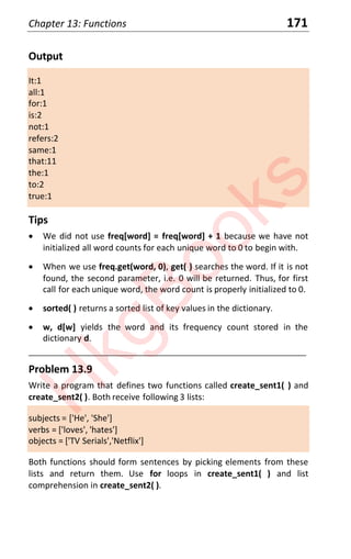 Chapter 13: Functions 171
Output
It:1
all:1
for:1
is:2
not:1
refers:2
same:1
that:11
the:1
to:2
true:1
Tips
x We did not use freq[word] = freq[word] + 1 because we have not
initialized all word counts for each unique word to 0 to begin with.
x When we use freq.get(word, 0), get( ) searches the word. If it is not
found, the second parameter, i.e. 0 will be returned. Thus, for first
call for each unique word, the word count is properly initialized to 0.
x sorted( ) returns a sorted list of key values in the dictionary.
x w, d[w] yields the word and its frequency count stored in the
dictionary d.
____________________________________________________________________
Problem 13.9
Write a program that defines two functions called create_sent1( ) and
create_sent2( ). Both receive following 3 lists:
subjects = ['He', 'She']
verbs = ['loves', 'hates']
objects = ['TV Serials','Netflix']
Both functions should form sentences by picking elements from these
lists and return them. Use for loops in create_sent1( ) and list
comprehension in create_sent2( ).
H
k
g
B
o
o
k
s
 